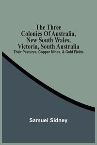 Cover image for The Three Colonies Of Australia, New South Wales, Victoria, South Australia: Their Pastures, Copper Mines, & Gold Fields