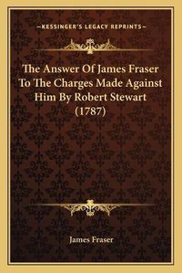 Cover image for The Answer of James Fraser to the Charges Made Against Him by Robert Stewart (1787)