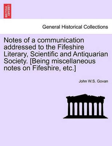 Cover image for Notes of a Communication Addressed to the Fifeshire Literary, Scientific and Antiquarian Society. [Being Miscellaneous Notes on Fifeshire, Etc.]