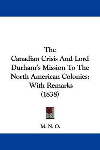 Cover image for The Canadian Crisis And Lord Durham's Mission To The North American Colonies: With Remarks (1838)