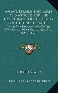 Cover image for An ACT, Establishing Rules and Articles for the Government of the Armies of the United States: With the Regulations of the War Department Respecting the Same (1812)