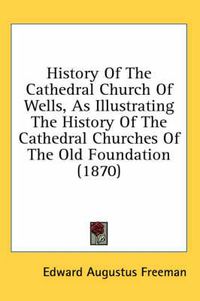 Cover image for History of the Cathedral Church of Wells, as Illustrating the History of the Cathedral Churches of the Old Foundation (1870)