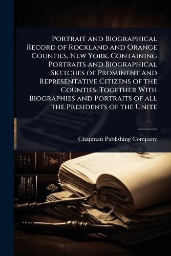 Cover image for Portrait and Biographical Record of Rockland and Orange Counties, New York. Containing Portraits and Biographical Sketches of Prominent and Representative Citizens of the Counties. Together With Biographies and Portraits of all the Presidents of the Unite