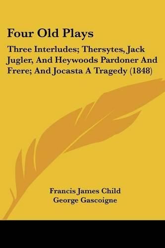 Cover image for Four Old Plays: Three Interludes; Thersytes, Jack Jugler, and Heywoods Pardoner and Frere; And Jocasta a Tragedy (1848)