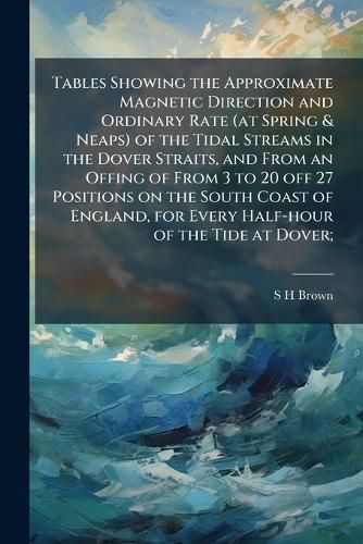 Cover image for Tables Showing the Approximate Magnetic Direction and Ordinary Rate (at Spring & Neaps) of the Tidal Streams in the Dover Straits, and From an Offing of From 3 to 20 off 27 Positions on the South Coast of England, for Every Half-hour of the Tide at Dover;
