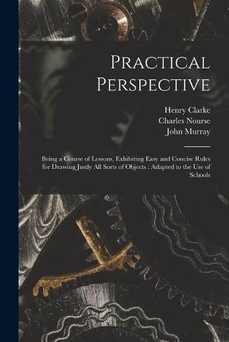 Practical Perspective: Being a Course of Lessons, Exhibiting Easy and Concise Rules for Drawing Justly All Sorts of Objects: Adapted to the Use of Schools