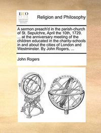 Cover image for A Sermon Preach'd in the Parish-Church of St. Sepulchre, April the 10th, 1729. ... at the Anniversary Meeting of the Children Educated in the Charity-Schools in and about the Cities of London and Westminster. by John Rogers, ...