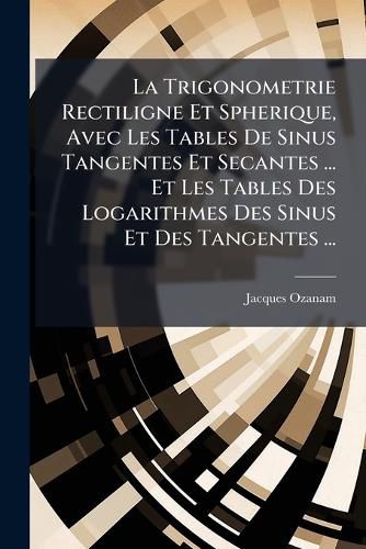 Cover image for La Trigonometrie Rectiligne Et Spherique, Avec Les Tables de Sinus Tangentes Et Secantes ... Et Les Tables Des Logarithmes Des Sinus Et Des Tangentes ...