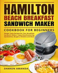 Cover image for Hamilton Beach Breakfast Sandwich Maker Cookbook for Beginners: Simple Tasty Recipes for Your Breakfast Sandwich Maker, Enjoy Mouthwatering Sandwiches, Burgers, Omelets and More