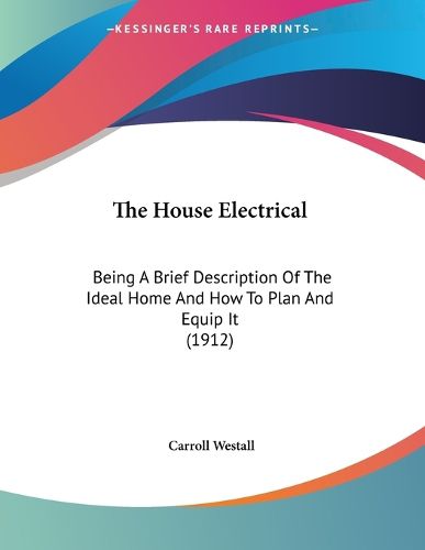 Cover image for The House Electrical: Being a Brief Description of the Ideal Home and How to Plan and Equip It (1912)