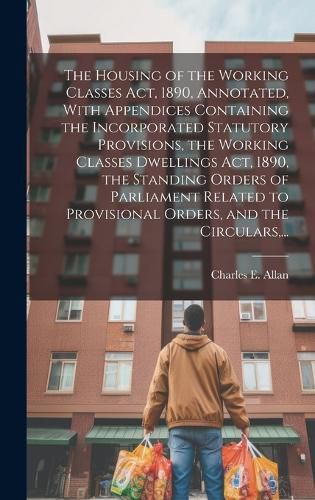 Cover image for The Housing of the Working Classes Act, 1890, Annotated, With Appendices Containing the Incorporated Statutory Provisions, the Working Classes Dwellings Act, 1890, the Standing Orders of Parliament Related to Provisional Orders, and the Circulars, ...