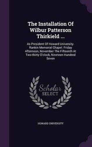 Cover image for The Installation of Wilbur Patterson Thirkield ...: As President of Howard University. Rankin Memorial Chapel. Friday Afternoon, November the Fifteenth at Two-Thirty O'Clock, Nineteen Hundred Seven