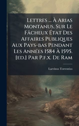 Cover image for Lettres ... A Arias Montanus, Sur Le Facheux Atat Des Affaires Publiques Aux Pays-bas Pendant Les AnnA(c)es 1584 A 1595. [ed.] Par P.f.x. De Ram