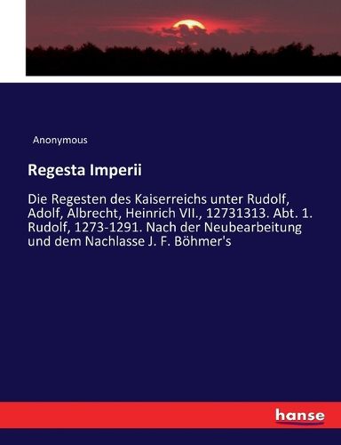 Cover image for Regesta Imperii: Die Regesten des Kaiserreichs unter Rudolf, Adolf, Albrecht, Heinrich VII., 12731313. Abt. 1. Rudolf, 1273-1291. Nach der Neubearbeitung und dem Nachlasse J. F. Boehmer's
