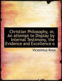 Cover image for Christian Philosophy, Or, an Attempt to Display by Internal Testimony, the Evidence and Excellence O