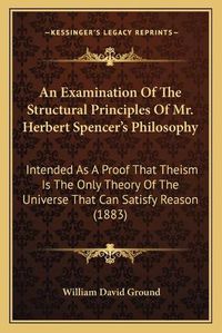 Cover image for An Examination of the Structural Principles of Mr. Herbert Spencer's Philosophy: Intended as a Proof That Theism Is the Only Theory of the Universe That Can Satisfy Reason (1883)