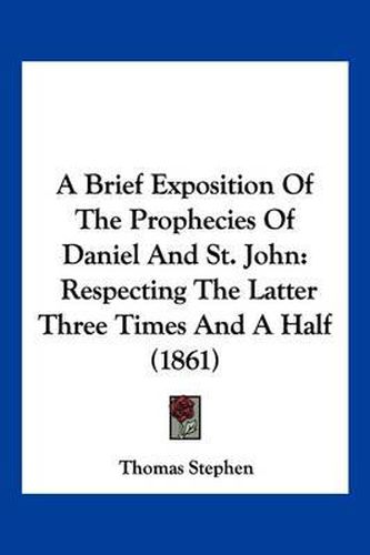 A Brief Exposition of the Prophecies of Daniel and St. John: Respecting the Latter Three Times and a Half (1861)