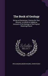 Cover image for The Book of Geology: Being an Elementary Treatise on That Science; To Which Is Added an Account of the Geology of the English Watering Places