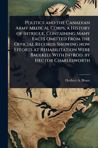 Cover image for Politics and the Canadian Army Medical Corps; a History of Intrigue, Containing Many Facts Omitted From the Official Records Showing how Efforts at Rehabilitation Were Baulked. With Introd. by Hector Charlesworth