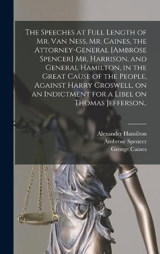 The Speeches at Full Length of Mr. Van Ness, Mr. Caines, the Attorney-general [Ambrose Spencer] Mr. Harrison, and General Hamilton, in the Great Cause of the People, Against Harry Croswell, on an Indictment for a Libel on Thomas Jefferson..