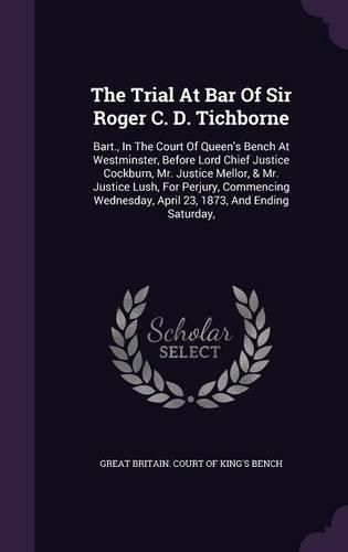 The Trial at Bar of Sir Roger C. D. Tichborne: Bart., in the Court of Queen's Bench at Westminster, Before Lord Chief Justice Cockburn, Mr. Justice Mellor, & Mr. Justice Lush, for Perjury, Commencing Wednesday, April 23, 1873, and Ending Saturday,