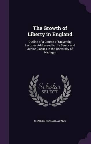 The Growth of Liberty in England: Outline of a Course of University Lectures Addressed to the Senior and Junior Classes in the University of Michigan