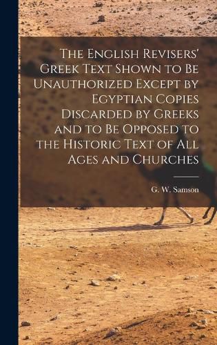 The English Revisers' Greek Text Shown to be Unauthorized Except by Egyptian Copies Discarded by Greeks and to be Opposed to the Historic Text of all Ages and Churches