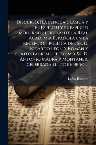 Cover image for Discurso, [La Lengua CL Sica y El ESP Ritu y El ESP Ritu Moderno]; Le Do Ante La Real Academia Espa Ola En La Recepci N P Blica del Sr. D. Ricardo Leon y Roman y Contestaci N del Excmo. Sr. D. Antonio Maura y Montaner, Celebrada El 17 de Enero ...