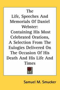 Cover image for The Life, Speeches and Memorials of Daniel Webster: Containing His Most Celebrated Orations, a Selection from the Eulogies Delivered on the Occasion of His Death and His Life and Times