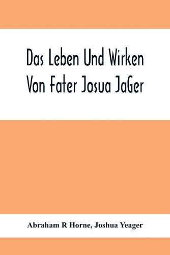 Das Leben Und Wirken Von Fater Josua Ja&#776;Ger: Evangelisch=Lutherischem Prediger Wie Auch Ein Ferzeichnik Seiner Amtsgescha&#776;Fte