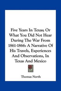 Cover image for Five Years in Texas; Or What You Did Not Hear During the War from 1861-1866: A Narrative of His Travels, Experiences and Observations, in Texas and Mexico