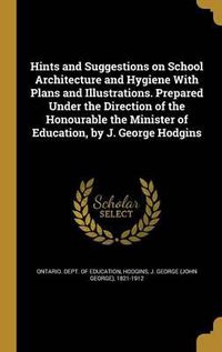 Cover image for Hints and Suggestions on School Architecture and Hygiene with Plans and Illustrations. Prepared Under the Direction of the Honourable the Minister of Education, by J. George Hodgins