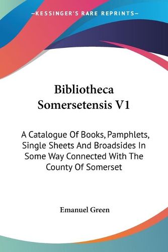 Bibliotheca Somersetensis V1: A Catalogue of Books, Pamphlets, Single Sheets and Broadsides in Some Way Connected with the County of Somerset