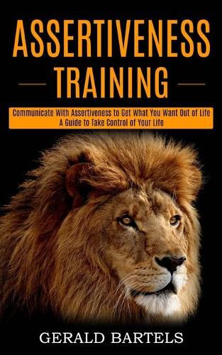 Cover image for Assertiveness Training: A Guide to Take Control of Your Life (Communicate With Assertiveness to Get What You Want Out of Life)