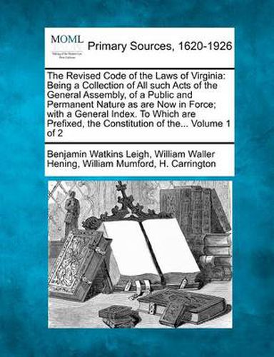 The Revised Code of the Laws of Virginia: Being a Collection of All such Acts of the General Assembly, of a Public and Permanent Nature as are Now in Force; with a General Index. To Which are Prefixed, the Constitution of the... Volume 1 of 2