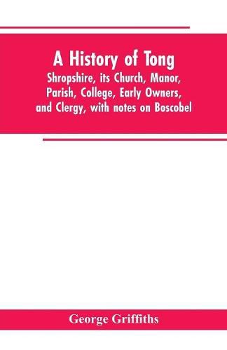 Cover image for A history of Tong, Shropshire, its church, manor, parish, college, early owners, and clergy, with notes on Boscobel