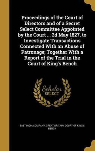 Cover image for Proceedings of the Court of Directors and of a Secret Select Committee Appointed by the Court ... 2D May 1827, to Investigate Transactions Connected with an Abuse of Patronage; Together with a Report of the Trial in the Court of King's Bench