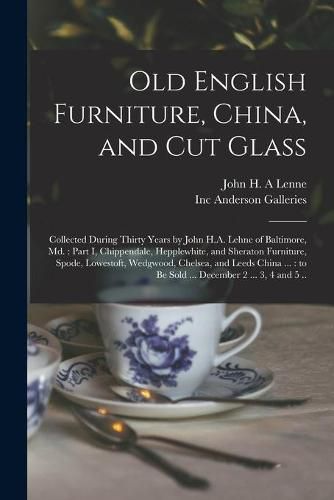 Old English Furniture, China, and Cut Glass: Collected During Thirty Years by John H.A. Lehne of Baltimore, Md.: Part I, Chippendale, Hepplewhite, and Sheraton Furniture, Spode, Lowestoft, Wedgwood, Chelsea, and Leeds China ...: to Be Sold ......