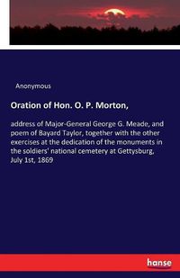 Cover image for Oration of Hon. O. P. Morton,: address of Major-General George G. Meade, and poem of Bayard Taylor, together with the other exercises at the dedication of the monuments in the soldiers' national cemetery at Gettysburg, July 1st, 1869