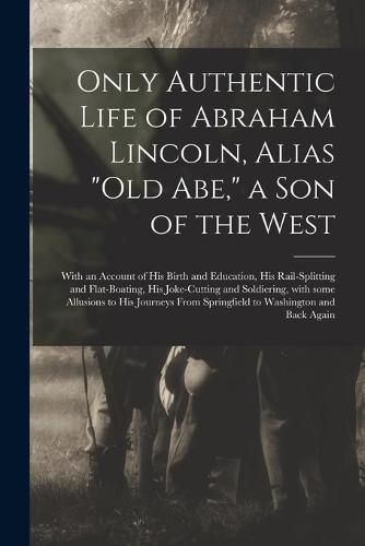 Cover image for Only Authentic Life of Abraham Lincoln, Alias Old Abe, a Son of the West: With an Account of His Birth and Education, His Rail-splitting and Flat-boating, His Joke-cutting and Soldiering, With Some Allusions to His Journeys From Springfield To...