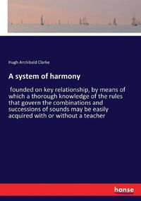 Cover image for A system of harmony: founded on key relationship, by means of which a thorough knowledge of the rules that govern the combinations and successions of sounds may be easily acquired with or without a teacher