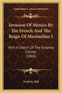 Cover image for Invasion of Mexico by the French and the Reign of Maximilian I: With a Sketch of the Empress Carlota (1868)