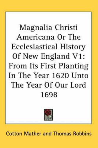 Magnalia Christi Americana or the Ecclesiastical History of New England V1: From Its First Planting in the Year 1620 Unto the Year of Our Lord 1698