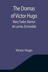 Cover image for The Dramas of Victor Hugo: Mary Tudor, Marion de Lorme, Esmeralda