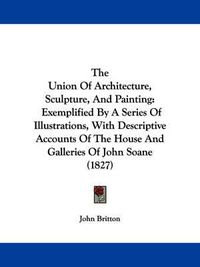 Cover image for The Union of Architecture, Sculpture, and Painting: Exemplified by a Series of Illustrations, with Descriptive Accounts of the House and Galleries of John Soane (1827)