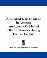 Cover image for A Hundred Years of Music in America: An Account of Musical Effort in America During the Past Century