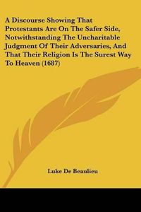 Cover image for A Discourse Showing That Protestants Are on the Safer Side, Notwithstanding the Uncharitable Judgment of Their Adversaries, and That Their Religion Is the Surest Way to Heaven (1687)