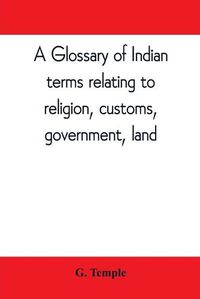 Cover image for A glossary of Indian terms relating to religion, customs, government, land; and other terms in common use: To which is added a glossary of terms used in district work in the N.W. Provinces and Oudh., and also those applied to labourers