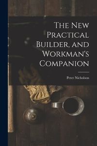 Cover image for The New Practical Builder, and Workman's Companion