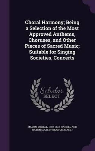 Cover image for Choral Harmony; Being a Selection of the Most Approved Anthems, Choruses, and Other Pieces of Sacred Music; Suitable for Singing Societies, Concerts